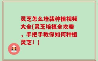 灵芝怎么培栽种植视频大全(灵芝培植全攻略，手把手教你如何种植灵芝！)