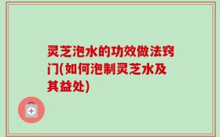 灵芝泡水的功效做法窍门(如何泡制灵芝水及其益处)