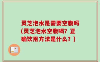 灵芝泡水是需要空腹吗(灵芝泡水空腹喝？正确饮用方法是什么？)