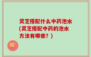 灵芝搭配什么中药泡水(灵芝搭配中药的泡水方法有哪些？)