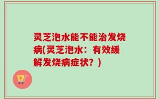 灵芝泡水能不能治发烧病(灵芝泡水：有效缓解发烧病症状？)