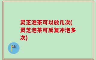 灵芝泡茶可以放几次(灵芝泡茶可反复冲泡多次)