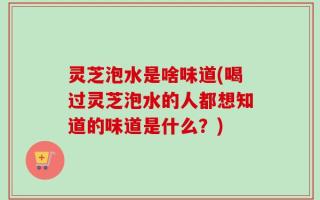 灵芝泡水是啥味道(喝过灵芝泡水的人都想知道的味道是什么？)