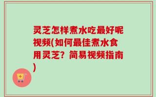 灵芝怎样煮水吃最好呢视频(如何最佳煮水食用灵芝？简易视频指南)