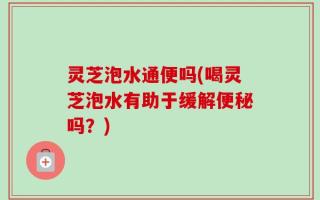 灵芝泡水通便吗(喝灵芝泡水有助于缓解便秘吗？)