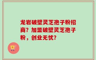 龙岩破壁灵芝孢子粉招商？加盟破壁灵芝孢子粉，创业无忧？
