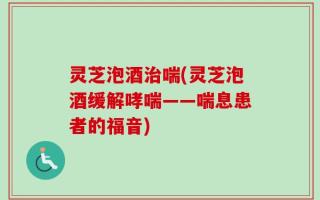 灵芝泡酒治喘(灵芝泡酒缓解哮喘——喘息患者的福音)