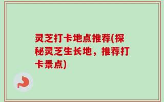 灵芝打卡地点推荐(探秘灵芝生长地，推荐打卡景点)