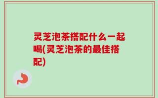 灵芝泡茶搭配什么一起喝(灵芝泡茶的最佳搭配)