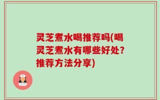 灵芝煮水喝推荐吗(喝灵芝煮水有哪些好处？推荐方法分享)