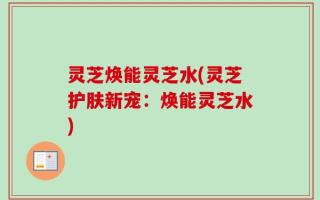 灵芝焕能灵芝水(灵芝护肤新宠：焕能灵芝水)