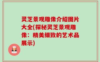 灵芝景观雕像介绍图片大全(探秘灵芝景观雕像：精美细致的艺术品展示)