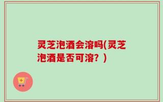 灵芝泡酒会溶吗(灵芝泡酒是否可溶？)