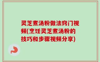 灵芝煮汤粉做法窍门视频(烹饪灵芝煮汤粉的技巧和步骤视频分享)