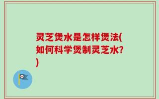 灵芝煲水是怎样煲法(如何科学煲制灵芝水？)