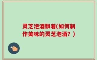 灵芝泡酒飘着(如何制作美味的灵芝泡酒？)