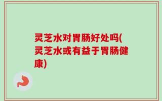 灵芝水对胃肠好处吗(灵芝水或有益于胃肠健康)