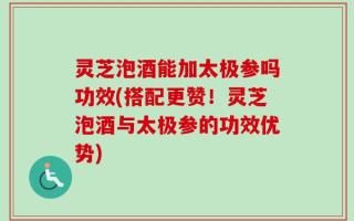 灵芝泡酒能加太极参吗功效(搭配更赞！灵芝泡酒与太极参的功效优势)
