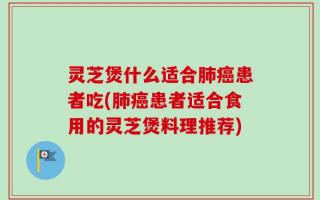 灵芝煲什么适合肺癌患者吃(肺癌患者适合食用的灵芝煲料理推荐)