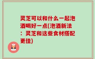 灵芝可以和什么一起泡酒喝好一点(泡酒新法：灵芝和这些食材搭配更佳)