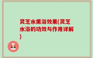 灵芝水熏浴效果(灵芝水浴的功效与作用详解)