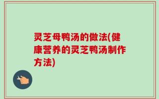 灵芝母鸭汤的做法(健康营养的灵芝鸭汤制作方法)