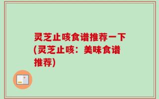 灵芝止咳食谱推荐一下(灵芝止咳：美味食谱推荐)