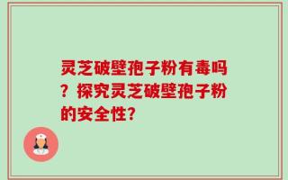 灵芝破壁孢子粉有毒吗？探究灵芝破壁孢子粉的安全性？
