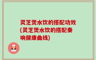灵芝煲水饮的搭配功效(灵芝煲水饮的搭配奏响健康曲线)