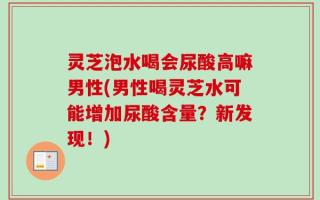 灵芝泡水喝会尿酸高嘛男性(男性喝灵芝水可能增加尿酸含量？新发现！)