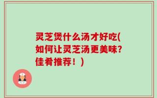 灵芝煲什么汤才好吃(如何让灵芝汤更美味？佳肴推荐！)