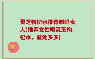 灵芝枸杞水推荐喝吗女人(推荐女性喝灵芝枸杞水，益处多多)