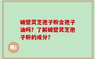 破壁灵芝孢子粉含孢子油吗？了解破壁灵芝孢子粉的成分？