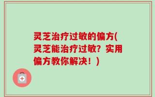 灵芝治疗过敏的偏方(灵芝能治疗过敏？实用偏方教你解决！)