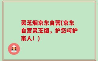 灵芝烟京东自营(京东自营灵芝烟，护您呵护家人！)