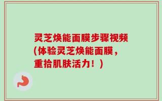 灵芝焕能面膜步骤视频(体验灵芝焕能面膜，重拾肌肤活力！)