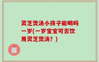 灵芝煲汤小孩子能喝吗一岁(一岁宝宝可否饮用灵芝煲汤？)