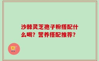 沙棘灵芝孢子粉搭配什么喝？营养搭配推荐？