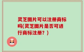 灵芝图片可以注册商标吗(灵芝图片是否可进行商标注册？)