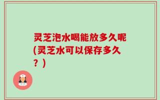 灵芝泡水喝能放多久呢(灵芝水可以保存多久？)