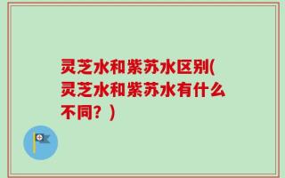 灵芝水和紫苏水区别(灵芝水和紫苏水有什么不同？)