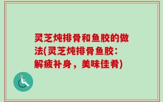 灵芝炖排骨和鱼胶的做法(灵芝炖排骨鱼胶：解疲补身，美味佳肴)