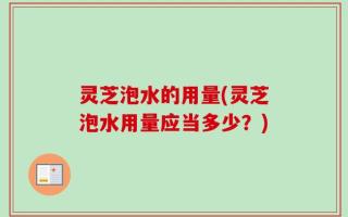 灵芝泡水的用量(灵芝泡水用量应当多少？)