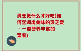 灵芝煲什么才好吃(如何烹调出美味的灵芝煲 - 一道营养丰富的菜肴)