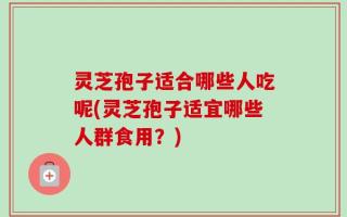 灵芝孢子适合哪些人吃呢(灵芝孢子适宜哪些人群食用？)