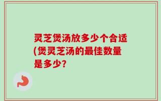 灵芝煲汤放多少个合适(煲灵芝汤的最佳数量是多少？