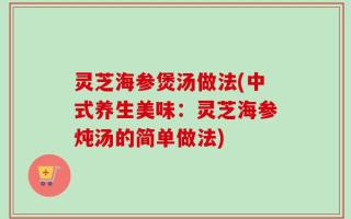 灵芝海参煲汤做法(中式养生美味：灵芝海参炖汤的简单做法)
