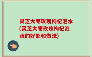 灵芝大枣玫瑰枸杞泡水(灵芝大枣玫瑰枸杞泡水的好处和做法)