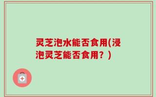 灵芝泡水能否食用(浸泡灵芝能否食用？)