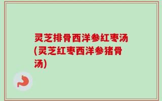 灵芝排骨西洋参红枣汤(灵芝红枣西洋参猪骨汤)